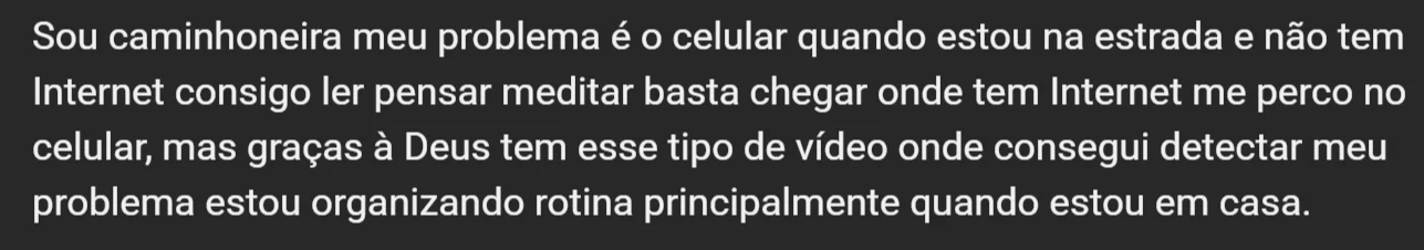 Comentario de uma caminhoneira: meu problema e o celular quando estou na estrada e nao tem Internet consigo ler pensar meditar, basta chegar onde tem Internet me perco no celular. Consegui detectar meu problema e estou organizando rotina principalmente quando estou em casa.